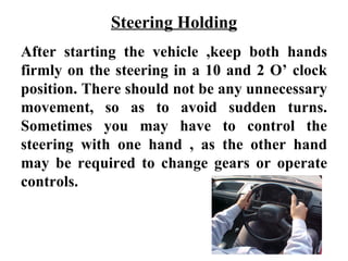 Steering Holding
After starting the vehicle ,keep both hands
firmly on the steering in a 10 and 2 O’ clock
position. There should not be any unnecessary
movement, so as to avoid sudden turns.
Sometimes you may have to control the
steering with one hand , as the other hand
may be required to change gears or operate
controls.
 
