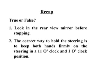Recap
True or False?
1. Look in the rear view mirror before
   stopping.
2. The correct way to hold the steering is
   to keep both hands firmly on the
   steering in a 11 O’ clock and 1 O’ clock
   position.
 