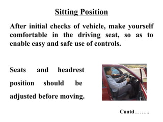 Sitting Position
After initial checks of vehicle, make yourself
comfortable in the driving seat, so as to
enable easy and safe use of controls.


Seats      and   headrest
position    should     be
adjusted before moving.

                                    Contd……...
 