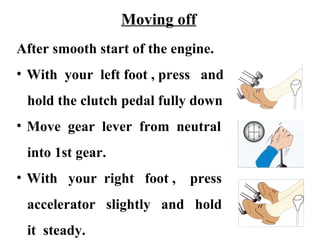 Moving off
After smooth start of the engine.
• With your left foot , press and
 hold the clutch pedal fully down
• Move gear lever from neutral
 into 1st gear.
• With your right foot ,     press
 accelerator slightly and hold
 it steady.
 