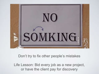 Don’t try to fix other people’s mistakes
Life Lesson: Bid every job as a new project,
or have the client pay for discovery
 