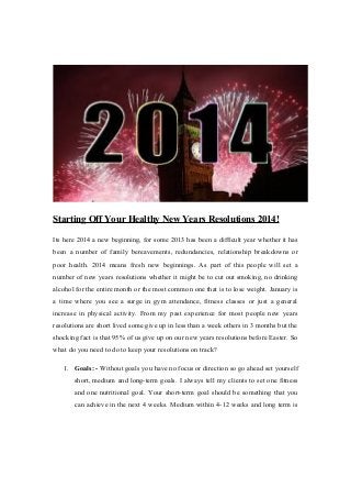 Starting Off Your Healthy New Years Resolutions 2014!
Its here 2014 a new beginning, for some 2013 has been a difficult year whether it has
been a number of family bereavements, redundancies, relationship breakdowns or
poor health. 2014 means fresh new beginnings. As part of this people will set a
number of new years resolutions whether it might be to cut out smoking, no drinking
alcohol for the entire month or the most common one that is to lose weight. January is
a time where you see a surge in gym attendance, fitness classes or just a general
increase in physical activity. From my past experience for most people new years
resolutions are short lived some give up in less than a week others in 3 months but the
shocking fact is that 95% of us give up on our new years resolutions before Easter. So
what do you need to do to keep your resolutions on track?
1. Goals: - Without goals you have no focus or direction so go ahead set yourself
short, medium and long-term goals. I always tell my clients to set one fitness
and one nutritional goal. Your short-term goal should be something that you
can achieve in the next 4 weeks. Medium within 4-12 weeks and long term is

 