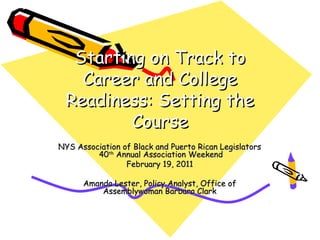 Starting on Track to
   Career and College
 Readiness: Setting the
         Course
NYS Association of Black and Puerto Rican Legislators
         40th Annual Association Weekend
                 February 19, 2011

      Amanda Lester, Policy Analyst, Office of
          Assemblywoman Barbara Clark
 