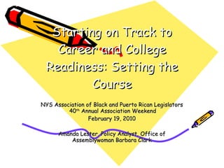 Starting on Track to Career and College Readiness: Setting the Course NYS Association of Black and Puerto Rican Legislators  40 th  Annual Association Weekend February 19, 2010 Amanda Lester, Policy Analyst, Office of Assemblywoman Barbara Clark 