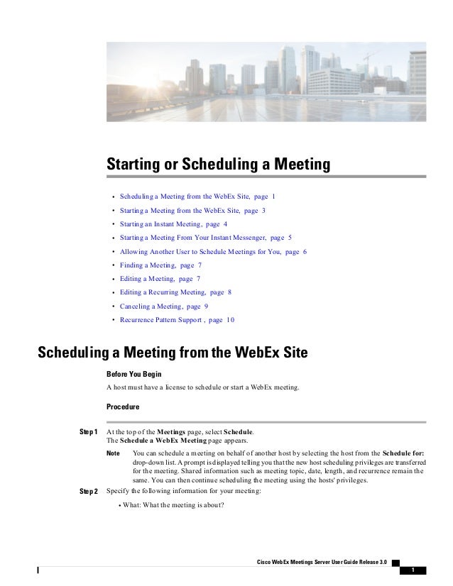 Starting or Scheduling a Meeting
• Scheduling a Meeting from the WebEx Site, page 1
• Starting a Meeting from the WebEx Site, page 3
• Starting an Instant Meeting, page 4
• Starting a Meeting From Your Instant Messenger, page 5
• Allowing Another User to Schedule Meetings for You, page 6
• Finding a Meeting, page 7
• Editing a Meeting, page 7
• Editing a Recurring Meeting, page 8
• Canceling a Meeting, page 9
• Recurrence Pattern Support , page 10
Scheduling a Meeting from the WebEx Site
Before You Begin
A host must have a license to schedule or start a WebEx meeting.
Procedure
Step 1 At the top of the Meetings page, select Schedule.
The Schedule a WebEx Meeting page appears.
You can schedule a meeting on behalf of another host by selecting the host from the Schedule for:
drop-down list. A prompt is displayed telling you that the new host scheduling privileges are transferred
for the meeting. Shared information such as meeting topic, date, length, and recurrence remain the
same. You can then continue scheduling the meeting using the hosts' privileges.
Note
Step 2 Specify the following information for your meeting:
• What: What the meeting is about?
Cisco WebEx Meetings Server User Guide Release 3.0
1
 