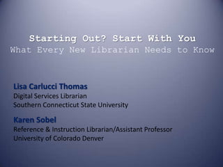 Starting Out? Start With YouWhat Every New Librarian Needs to Know Lisa Carlucci ThomasDigital Services LibrarianSouthern Connecticut State University Karen SobelReference & Instruction Librarian/Assistant ProfessorUniversity of Colorado Denver 