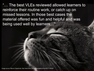 “… The best VLEs reviewed allowed learners to
 reinforce their routine work, or catch up on
 missed lessons. In those best cases the
 material offered was fun and helpful and was
 being used well by learners…”




Image source: Maccio Capatonda, http://www.flickr.com/photos/gattomimmo/2217134329/
 