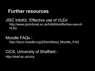 Further resources
JISC InfoKit, 'Effective use of VLEs'
  http://www.jiscinfonet.ac.uk/InfoKits/effective-use-of-
  VLEs


Moodle FAQs -
  http://docs.moodle.org/22/en/About_Moodle_FAQ


CiCS, University of Sheffield -
http://shef.ac.uk/cics
 