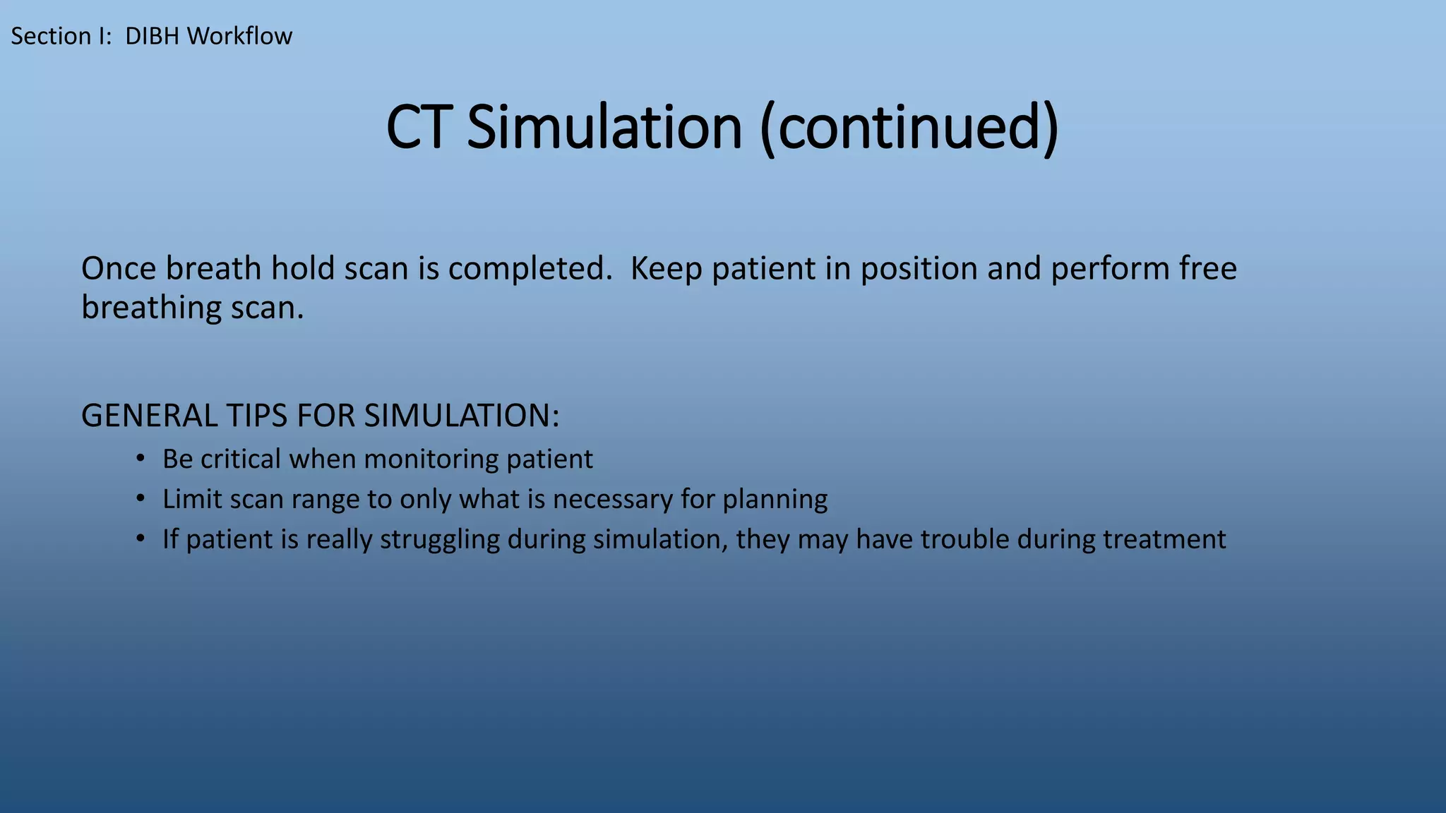 CT Simulation (continued)
Once breath hold scan is completed. Keep patient in position and perform free
breathing scan.
GENERAL TIPS FOR SIMULATION:
• Be critical when monitoring patient
• Limit scan range to only what is necessary for planning
• If patient is really struggling during simulation, they may have trouble during treatment
Section I: DIBH Workflow
 