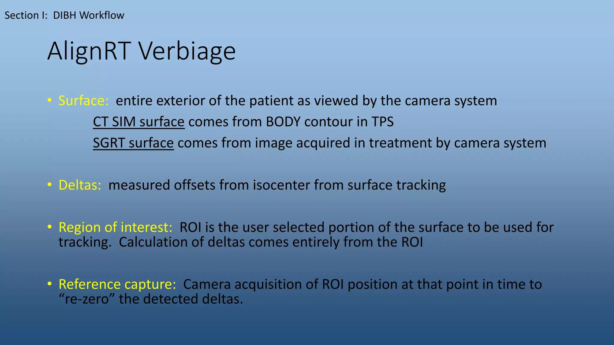 AlignRT Verbiage
• Surface: entire exterior of the patient as viewed by the camera system
CT SIM surface comes from BODY contour in TPS
SGRT surface comes from image acquired in treatment by camera system
• Deltas: measured offsets from isocenter from surface tracking
• Region of interest: ROI is the user selected portion of the surface to be used for
tracking. Calculation of deltas comes entirely from the ROI
• Reference capture: Camera acquisition of ROI position at that point in time to
“re-zero” the detected deltas.
Section I: DIBH Workflow
 