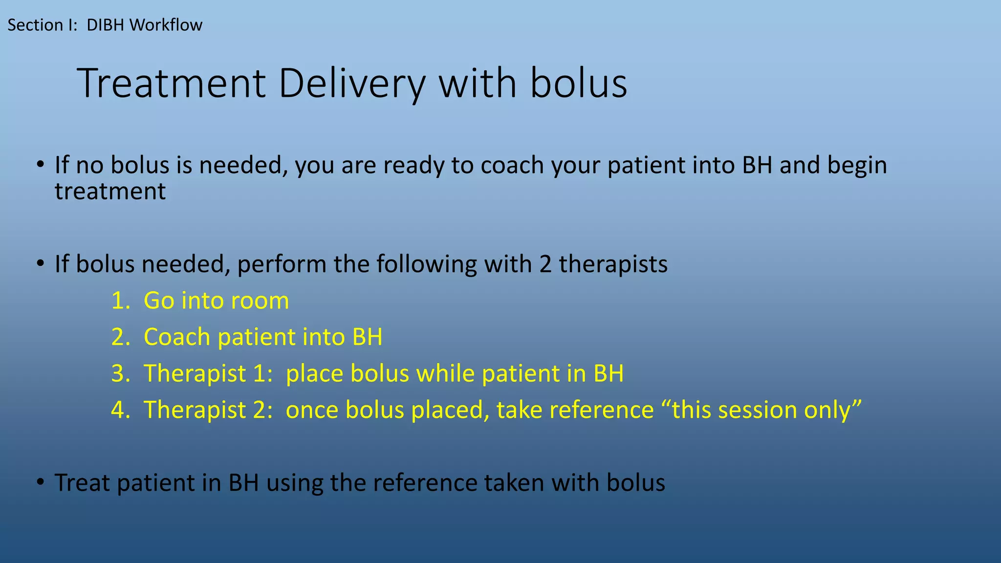 Treatment Delivery with bolus
• If no bolus is needed, you are ready to coach your patient into BH and begin
treatment
• If bolus needed, perform the following with 2 therapists
1. Go into room
2. Coach patient into BH
3. Therapist 1: place bolus while patient in BH
4. Therapist 2: once bolus placed, take reference “this session only”
• Treat patient in BH using the reference taken with bolus
Section I: DIBH Workflow
 