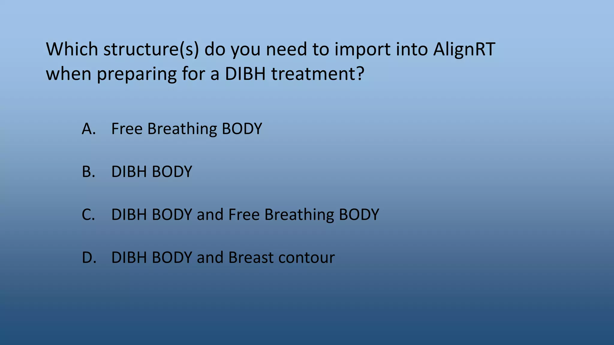Which structure(s) do you need to import into AlignRT
when preparing for a DIBH treatment?
A. Free Breathing BODY
B. DIBH BODY
C. DIBH BODY and Free Breathing BODY
D. DIBH BODY and Breast contour
 
