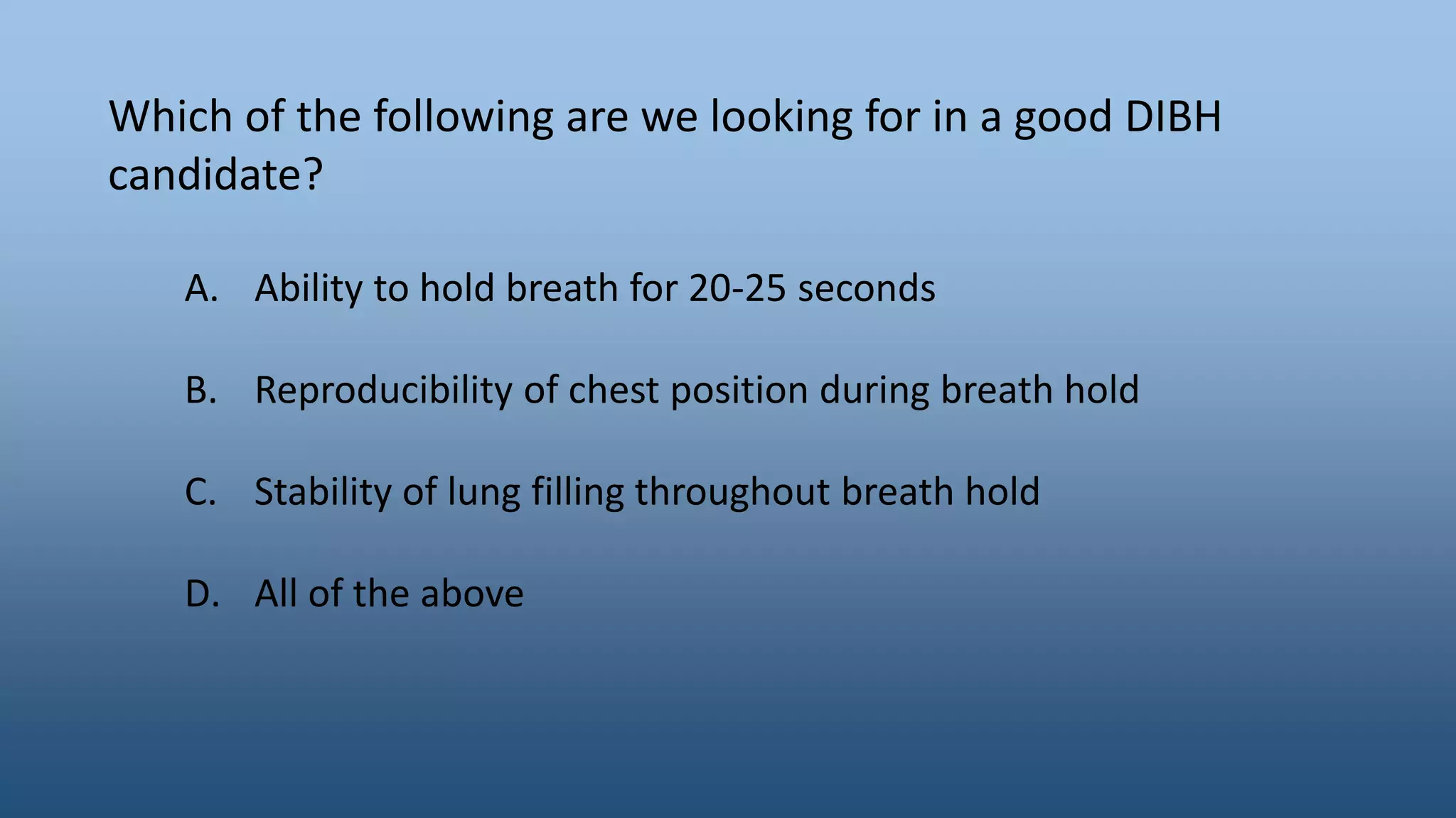 Which of the following are we looking for in a good DIBH
candidate?
A. Ability to hold breath for 20-25 seconds
B. Reproducibility of chest position during breath hold
C. Stability of lung filling throughout breath hold
D. All of the above
 