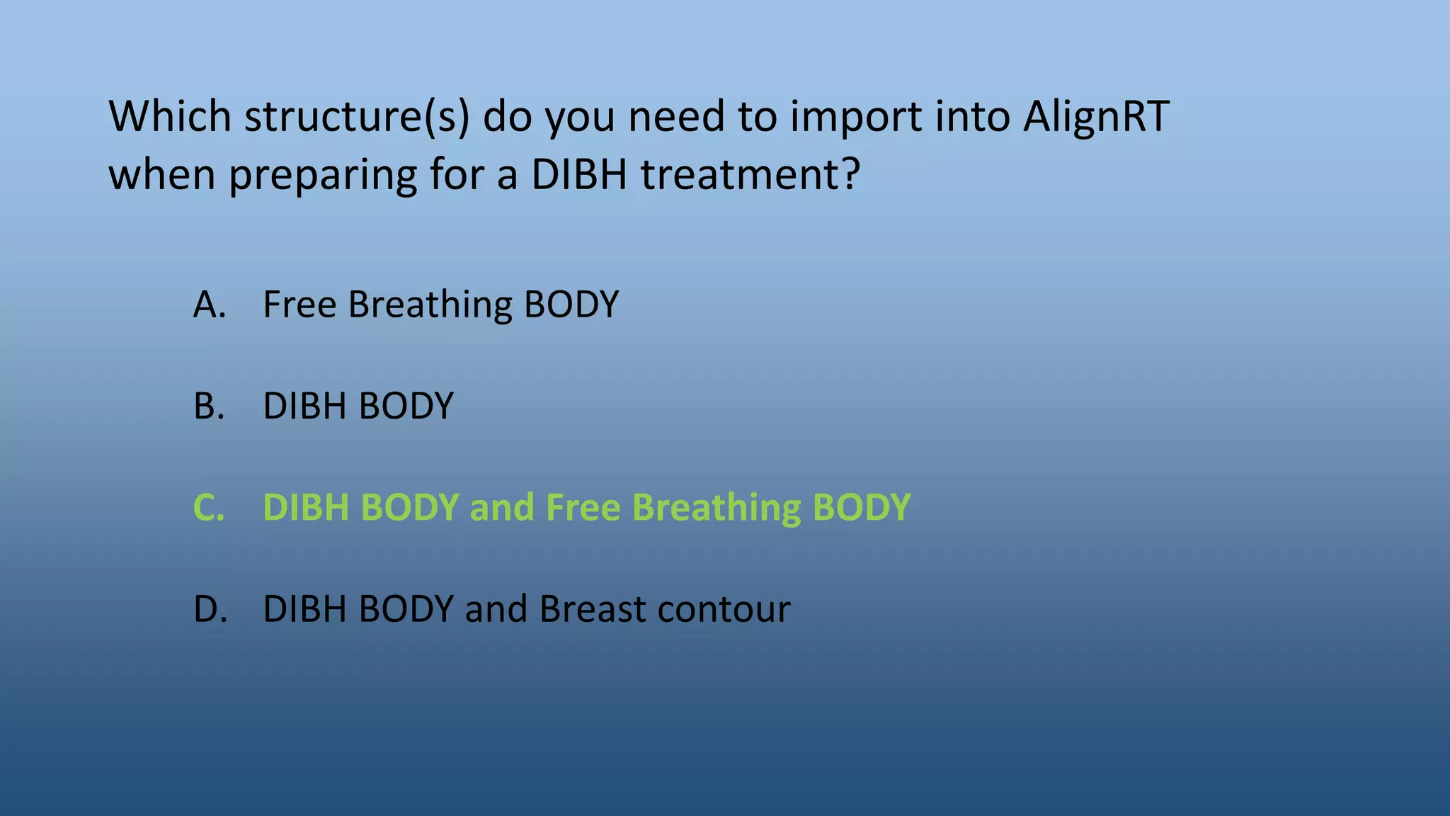 Which structure(s) do you need to import into AlignRT
when preparing for a DIBH treatment?
A. Free Breathing BODY
B. DIBH BODY
C. DIBH BODY and Free Breathing BODY
D. DIBH BODY and Breast contour
 