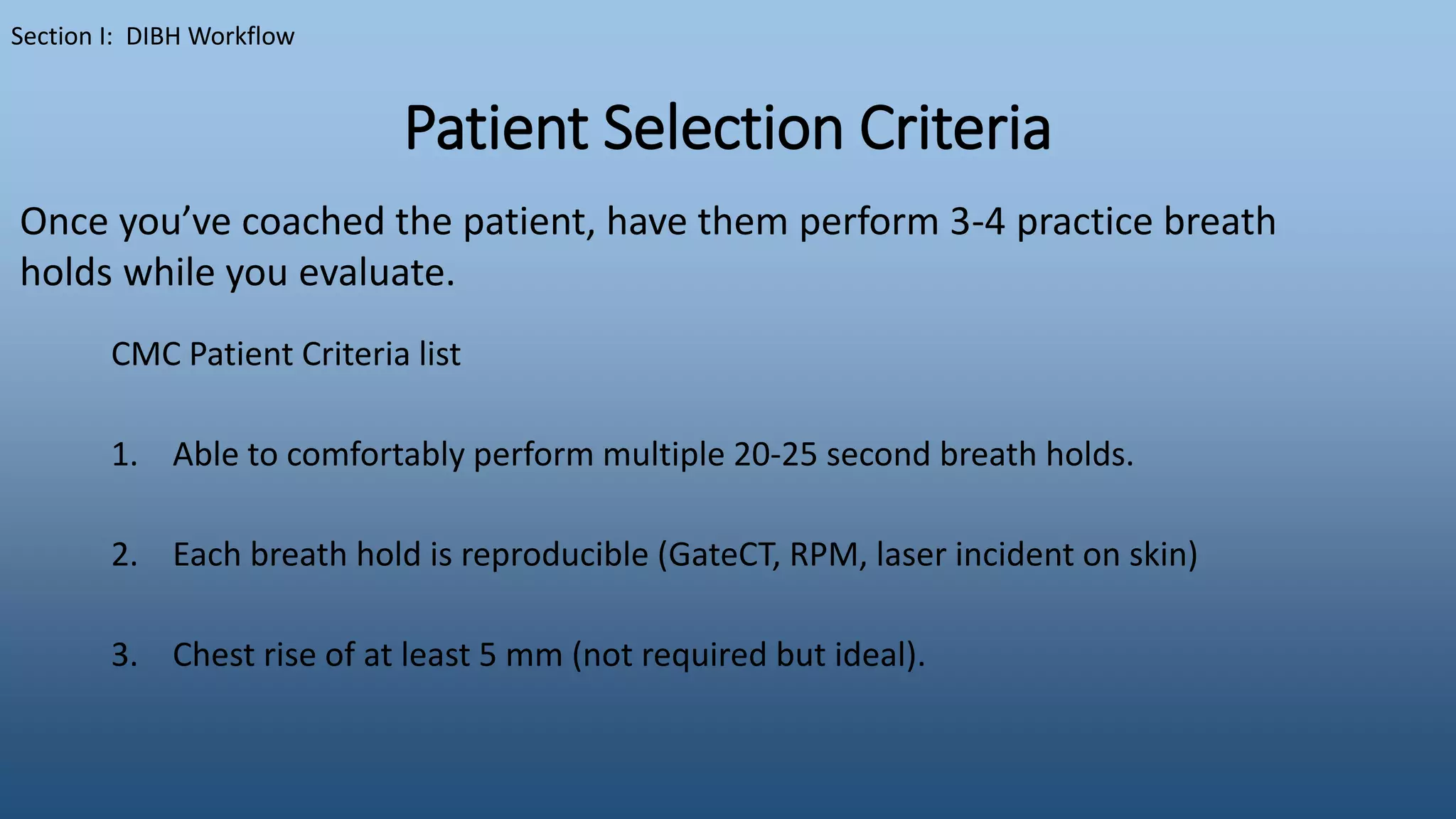 Patient Selection Criteria
CMC Patient Criteria list
1. Able to comfortably perform multiple 20-25 second breath holds.
2. Each breath hold is reproducible (GateCT, RPM, laser incident on skin)
3. Chest rise of at least 5 mm (not required but ideal).
Section I: DIBH Workflow
Once you’ve coached the patient, have them perform 3-4 practice breath
holds while you evaluate.
 