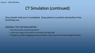 CT Simulation (continued)
Once breath hold scan is completed. Keep patient in position and perform free
breathing scan.
GENERAL TIPS FOR SIMULATION:
• Be critical when monitoring patient
• Limit scan range to only what is necessary for planning
• If patient is really struggling during simulation, they may have trouble during treatment
Section I: DIBH Workflow
 
