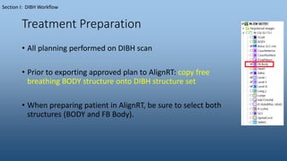 Treatment Preparation
• All planning performed on DIBH scan
• Prior to exporting approved plan to AlignRT: copy free
breathing BODY structure onto DIBH structure set
• When preparing patient in AlignRT, be sure to select both
structures (BODY and FB Body).
Section I: DIBH Workflow
 