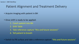 Patient Alignment and Treatment Delivery
• Acquire imaging with patient in BH
• Once shift is ready to be applied:
1. Coach patient into BH
2. Shift Table
3. Take reference capture “this and future sessions”
4. Tell patient to breath
• Switch to FB surface and take a reference capture “this and future sessions”
Section I: DIBH Workflow
 