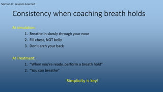 Consistency when coaching breath holds
At simulation:
1. Breathe in slowly through your nose
2. Fill chest, NOT belly
3. Don’t arch your back
At Treatment:
1. “When you’re ready, perform a breath hold”
2. “You can breathe”
Section II: Lessons Learned
Simplicity is key!
 
