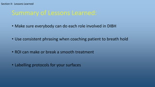 Summary of Lessons Learned:
• Make sure everybody can do each role involved in DIBH
• Use consistent phrasing when coaching patient to breath hold
• ROI can make or break a smooth treatment
• Labelling protocols for your surfaces
Section II: Lessons Learned
 