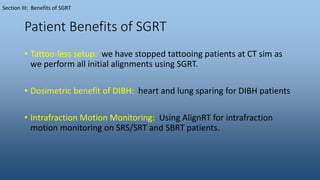 Patient Benefits of SGRT
• Tattoo-less setup: we have stopped tattooing patients at CT sim as
we perform all initial alignments using SGRT.
• Dosimetric benefit of DIBH: heart and lung sparing for DIBH patients
• Intrafraction Motion Monitoring: Using AlignRT for intrafraction
motion monitoring on SRS/SRT and SBRT patients.
Section III: Benefits of SGRT
 