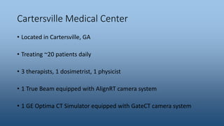 Cartersville Medical Center
• Located in Cartersville, GA
• Treating ~20 patients daily
• 3 therapists, 1 dosimetrist, 1 physicist
• 1 True Beam equipped with AlignRT camera system
• 1 GE Optima CT Simulator equipped with GateCT camera system
 