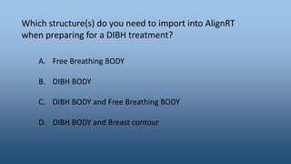 Which structure(s) do you need to import into AlignRT
when preparing for a DIBH treatment?
A. Free Breathing BODY
B. DIBH BODY
C. DIBH BODY and Free Breathing BODY
D. DIBH BODY and Breast contour
 