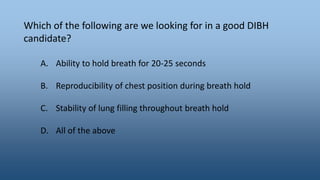 Which of the following are we looking for in a good DIBH
candidate?
A. Ability to hold breath for 20-25 seconds
B. Reproducibility of chest position during breath hold
C. Stability of lung filling throughout breath hold
D. All of the above
 
