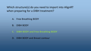 Which structure(s) do you need to import into AlignRT
when preparing for a DIBH treatment?
A. Free Breathing BODY
B. DIBH BODY
C. DIBH BODY and Free Breathing BODY
D. DIBH BODY and Breast contour
 