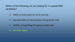 Which of the following are we looking for in a good DIBH
candidate?
A. Ability to hold breath for 20-25 seconds
B. Reproducibility of chest position during breath hold
C. Stability of lung filling throughout breath hold
D. All of the above
 