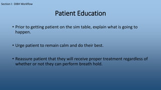 Patient Education
• Prior to getting patient on the sim table, explain what is going to
happen.
• Urge patient to remain calm and do their best.
• Reassure patient that they will receive proper treatment regardless of
whether or not they can perform breath hold.
Section I: DIBH Workflow
 
