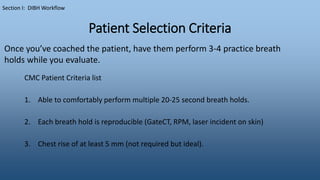 Patient Selection Criteria
CMC Patient Criteria list
1. Able to comfortably perform multiple 20-25 second breath holds.
2. Each breath hold is reproducible (GateCT, RPM, laser incident on skin)
3. Chest rise of at least 5 mm (not required but ideal).
Section I: DIBH Workflow
Once you’ve coached the patient, have them perform 3-4 practice breath
holds while you evaluate.
 