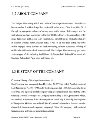 V.M.P.C.M.S. (BBA-MM) GOKUL AGRI INTERNATIONAL LTD.
Group no. MM-01(SEM-V June – November 2019) Page no. 4
1.2 ABOUT COMPANY
The Sidhpur Plant along with 3 wind mills of Gokul agri international Limited have
been transferred to Gokul Agri International Limited with effect from 01.01.2015
through the composite scheme of arrangement in the nature of de-merger, and the
said scheme has been sanctioned by the Hon’ble High Court of Gujarat vide its order
dated 12th June, 2015.Gokul Agri International Limited has its production facility
at Sidhpur, District- Patan, Gujarat, India. It was set up way back in the year 1992
and is engaged in the business of seed processing, solvent extraction, refining of
edible oils and industrial oil sun castor oil. The Sidhpur Plant currently processes
various types of oils including KachiGhani oil, Mustard oil, Refined Cottonseed oil,
Soybean Refined oil, Palm olein and Castor oil.
1.3 HISTORY OF THE COMPANY
Company History –Gokul agri international ltd.
Our Company was incorporated on December 29, 1992 as Gokul Agri International
Ltd. Registration No. 04-18745 under the Companies Act, 1956. Subsequently it was
converted into a public limited company vide special resolution passed at the Extra
Ordinary General Meeting of the Company held on May 2, 1994, pursuant to which,
we received a fresh certificate of incorporation dated July 1, 1994 by the Registrar
of Companies, Gujarat, Ahmedabad. Our Company’s vision is to become a major
diversified, transnational, reputed, integrated Edible Oil company with national
leadership and a strong environment conscience
 