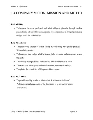 V.M.P.C.M.S. (BBA-MM) GOKUL AGRI INTERNATIONAL LTD.
Group no. MM-01(SEM-V June – November 2019) Page no. 7
1.4 COMPANY VISION, MISSION AND MOTTO
1.4.1 VISION
• To become the most preferred and admired brand globally through quality
products and advanced technologies and processes aimed at bringing immense
delight to all the stakeholders
1.4.2 MISSION: -
• To reach every kitchen of Indian family by delivering best quality products
With delicious taste
• To become a true Indian MNC with pan India presence and operations across
the globe
• To develop most proffered and admired edible oil brands in India.
• To create best value proposition to investors, vendors & society.
• To uphold the principles of Corporate Governance
1.4.3 MOTTO: -
• To provide quality products all the time & with the mission of
Achieving excellence. Aim of the Company is to spread its wings
Worldwide.
 