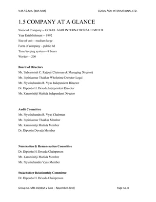V.M.P.C.M.S. (BBA-MM) GOKUL AGRI INTERNATIONAL LTD.
Group no. MM-01(SEM-V June – November 2019) Page no. 8
1.5 COMPANY AT A GLANCE
Name of Company -- GOKUL AGRI INTERNATIONAL LIMITED
Year Establishment -- 1992
Size of unit – medium large
Form of company – public ltd
Time keeping system—8 hours
Worker -- 200
Board of Directors
Mr. Balvantsinh C. Rajput (Chairman & Managing Director)
Mr. Bipinkumar Thakkar Wholetime Director-Legal
Mr. Piyushchandra R. Vyas Independent Director
Dr. Dipooba H. Devada Independent Director
Mr. Karansinhji Mahida Independent Director
Audit Committee
Mr. Piyushchandra R. Vyas Chairman
Mr. Bipinkumar Thakkar Member
Mr. Karansinhji Mahida Member
Dr. Dipooba Devada Member
Nomination & Remuneration Committee
Dr. Dipooba H. Devada Chairperson
Mr. Karansinhji Mahida Member
Mr. Piyushchandra Vyas Member
Stakeholder Relationship Committee
Dr. Dipooba H. Devada Chairperson
 