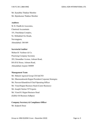 V.M.P.C.M.S. (BBA-MM) GOKUL AGRI INTERNATIONAL LTD.
Group no. MM-01(SEM-V June – November 2019) Page no. 9
Mr. Kanubhai Thakkar Member
Mr. Bipinkumar Thakkar Member
Auditors
M. R. Pandhi & Associates,
Chartered Accountants
101, Panchdeep Complex,
Nr. Mithakhali Six Roads,
Navrangpura,
Ahmedabad -380 009
Secretarial Auditor
Mohan B. Vaishnav & Co.
Practising Company Secretary
203, Simandhar Avenue, Ashram Road,
B/h H K House, Ashram Road,
Ahmedabad, Gujarat 380009
Management Team
Mr. Mahesh Agrawal Group CEO &CFO
Mr. Dharmendrasinh Rajput President-Corporate Strategies
Mr. Praveen Khandelwal Chief Operating Officer
Mr. Vinod Rajput Business Head (Castor Business)
Mr. Joseph Chettiar VP Exports
Mr. Vinod H. Rajput Business Head
(Edible Oil Business Sidhpur)
Company Secretary & Compliance Officer
Mr. Kalpesh Desai
 
