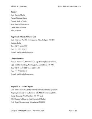 V.M.P.C.M.S. (BBA-MM) GOKUL AGRI INTERNATIONAL LTD.
Group no. MM-01(SEM-V June – November 2019) Page no. 10
Bankers
State Bank of India
Punjab National Bank
Central Bank of India
State Bank of Travancore
Union Bank of India
Bank of India
Registered office & Sidhpur Unit
State Highway No. 41, Nr. Sujanpur Patia, Sidhpur -384 151,
Gujarat. India
Tel; +91 79 66304555
Fax; +91 2767 223475
E-mail: mail@gokulgroup.com
Corporate office
“Gokul House” 43, Shreemali Co. Op Housing Society limited,
Opp. Shikhar Building, Navrangpura, Ahmedabad 380 009.
Tel; +91 79 66304555/ 66615253/54/55
Fax; +91 79 66304543
E-mail: mail@gokulgroup.com
Registrar & Transfer Agents
Link Intime India Pvt. Ltd (Formerly known as Intime Spectrum
Registry Limited), C-13, Pannalal Silk Mills Compound, LBS
Marg, Bhandup (W). Mumbai -400 078 and,
303, Shopper’s Plaza-V, Opp.Municipal Market
C.G. Road, Navrangpura, Ahmedabad-380 009
 