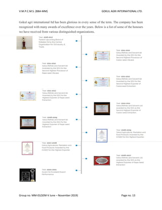 V.M.P.C.M.S. (BBA-MM) GOKUL AGRI INTERNATIONAL LTD.
Group no. MM-01(SEM-V June – November 2019) Page no. 13
Gokul agri international ltd has been glorious in every sense of the term. The company has been
recognized with many awards of excellence over the years. Below is a list of some of the honours
we have received from various distinguished organizations.
 