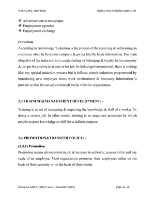 V.M.P.C.M.S. (BBA-MM) GOKUL AGRI INTERNATIONAL LTD.
Group no. MM-01(SEM-V June – November 2019) Page no. 16
❖ Advertisement in newspaper
❖ Employment agencies
❖ Employment exchange
Induction
According to Armstrong, “Induction is the process of the receiving & welcoming an
employee when he first joins company & giving him the basic information. The main
objective of the induction is to create feeling of belonging & loyalty to the company
& too pat the employee at ease in his job. In Gokul agri international, there is nothing
like any special induction process but it follows simple induction programmed by
introducing new employee about work environment & necessary information is
provide so that he can adjust himself easily with the organization.
2.3 TRAINING&MANAGEMENT DEVELOPMENT: -
Training is an art of increasing & imparting the knowledge & skill of a worker for
doing a certain job. In other words, training is an organized procedure by which
people acquire knowledge or skill for a definite purpose
2.4 PROMOTION&TRANSFER POLICY: -
(2.4.1) Promotion
Promotion means advancement in job & increase in authority, responsibility and pay
scale of an employee. Most organization promotes their employees either on the
basis of their seniority or on the basis of their merits.
 
