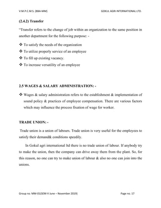 V.M.P.C.M.S. (BBA-MM) GOKUL AGRI INTERNATIONAL LTD.
Group no. MM-01(SEM-V June – November 2019) Page no. 17
(2.4.2) Transfer
“Transfer refers to the change of job within an organization to the same position in
another department for the following purpose: -
❖ To satisfy the needs of the organization
❖ To utilize properly service of an employee
❖ To fill up existing vacancy.
❖ To increase versatility of an employee
2.5 WAGES & SALARY ADMINISTRATION: -
❖ Wages & salary administration refers to the establishment & implementation of
sound policy & practices of employee compensation. There are various factors
which may influence the process fixation of wage for worker.
TRADE UNION: -
Trade union is a union of labours. Trade union is very useful for the employees to
satisfy their demand& conditions speedily.
In Gokul agri international ltd there is no trade union of labour. If anybody try
to make the union, then the company can drive away them from the plant. So, for
this reason, no one can try to make union of labour & also no one can join into the
unions.
 