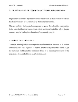 V.M.P.C.M.S. (BBA-MM) GOKUL AGRI INTERNATIONAL LTD.
Group no. MM-01(SEM-V June – November 2019) Page no. 20
3.2 ORGANIZATION OF FINANCE & ACCOUNTS DEPARTMENT: -
Organization of finance department means the division & classification of various
functions which are to be performed by the finance department.
The responsibility for financial management is spread throughout the organization
in the sense that financial mgmt., to on extent, an integral part of the job of finance
manager involve in planning, allocation of resources & control.
3.3 FINANCIAL PLANNING: -
Financial planning means deciding in advance the financial activities to be carried
on to achieve the basic objective of the firm. The basic objective of the firm is to get
the maximum profit out of the minimum efforts or to maximize the wealth of the
corporation its share-holders in an efficient manner.
 