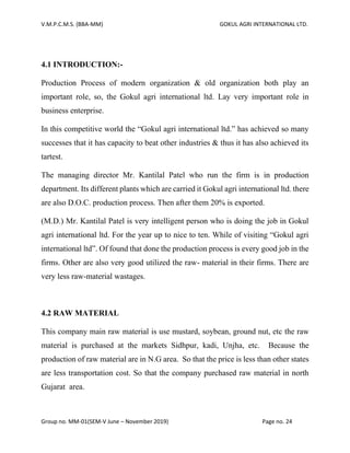 V.M.P.C.M.S. (BBA-MM) GOKUL AGRI INTERNATIONAL LTD.
Group no. MM-01(SEM-V June – November 2019) Page no. 24
4.1 INTRODUCTION:-
Production Process of modern organization & old organization both play an
important role, so, the Gokul agri international ltd. Lay very important role in
business enterprise.
In this competitive world the “Gokul agri international ltd.” has achieved so many
successes that it has capacity to beat other industries & thus it has also achieved its
tartest.
The managing director Mr. Kantilal Patel who run the firm is in production
department. Its different plants which are carried it Gokul agri international ltd. there
are also D.O.C. production process. Then after them 20% is exported.
(M.D.) Mr. Kantilal Patel is very intelligent person who is doing the job in Gokul
agri international ltd. For the year up to nice to ten. While of visiting “Gokul agri
international ltd”. Of found that done the production process is every good job in the
firms. Other are also very good utilized the raw- material in their firms. There are
very less raw-material wastages.
4.2 RAW MATERIAL
This company main raw material is use mustard, soybean, ground nut, etc the raw
material is purchased at the markets Sidhpur, kadi, Unjha, etc. Because the
production of raw material are in N.G area. So that the price is less than other states
are less transportation cost. So that the company purchased raw material in north
Gujarat area.
 
