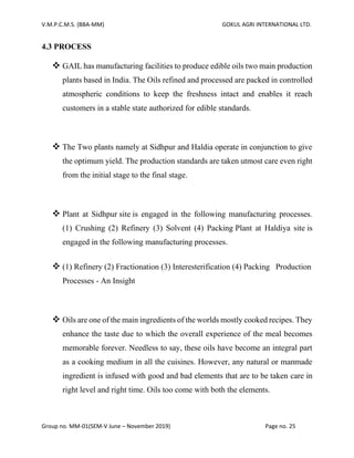 V.M.P.C.M.S. (BBA-MM) GOKUL AGRI INTERNATIONAL LTD.
Group no. MM-01(SEM-V June – November 2019) Page no. 25
4.3 PROCESS
❖ GAIL has manufacturing facilities to produce edible oils two main production
plants based in India. The Oils refined and processed are packed in controlled
atmospheric conditions to keep the freshness intact and enables it reach
customers in a stable state authorized for edible standards.
❖ The Two plants namely at Sidhpur and Haldia operate in conjunction to give
the optimum yield. The production standards are taken utmost care even right
from the initial stage to the final stage.
❖ Plant at Sidhpur site is engaged in the following manufacturing processes.
(1) Crushing (2) Refinery (3) Solvent (4) Packing Plant at Haldiya site is
engaged in the following manufacturing processes.
❖ (1) Refinery (2) Fractionation (3) Interesterification (4) Packing Production
Processes - An Insight
❖ Oils are one of the main ingredients of the worlds mostly cooked recipes. They
enhance the taste due to which the overall experience of the meal becomes
memorable forever. Needless to say, these oils have become an integral part
as a cooking medium in all the cuisines. However, any natural or manmade
ingredient is infused with good and bad elements that are to be taken care in
right level and right time. Oils too come with both the elements.
 