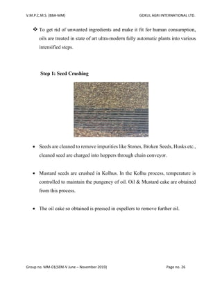 V.M.P.C.M.S. (BBA-MM) GOKUL AGRI INTERNATIONAL LTD.
Group no. MM-01(SEM-V June – November 2019) Page no. 26
❖ To get rid of unwanted ingredients and make it fit for human consumption,
oils are treated in state of art ultra-modern fully automatic plants into various
intensified steps.
Step 1: Seed Crushing
• Seeds are cleaned to remove impurities like Stones, Broken Seeds, Husks etc.,
cleaned seed are charged into hoppers through chain conveyor.
• Mustard seeds are crushed in Kolhus. In the Kolhu process, temperature is
controlled to maintain the pungency of oil. Oil & Mustard cake are obtained
from this process.
• The oil cake so obtained is pressed in expellers to remove further oil.
 