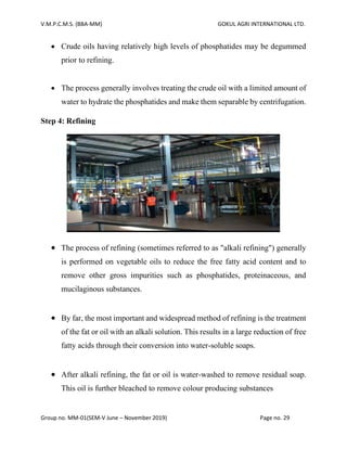 V.M.P.C.M.S. (BBA-MM) GOKUL AGRI INTERNATIONAL LTD.
Group no. MM-01(SEM-V June – November 2019) Page no. 29
• Crude oils having relatively high levels of phosphatides may be degummed
prior to refining.
• The process generally involves treating the crude oil with a limited amount of
water to hydrate the phosphatides and make them separable by centrifugation.
Step 4: Refining
• The process of refining (sometimes referred to as "alkali refining") generally
is performed on vegetable oils to reduce the free fatty acid content and to
remove other gross impurities such as phosphatides, proteinaceous, and
mucilaginous substances.
• By far, the most important and widespread method of refining is the treatment
of the fat or oil with an alkali solution. This results in a large reduction of free
fatty acids through their conversion into water-soluble soaps.
• After alkali refining, the fat or oil is water-washed to remove residual soap.
This oil is further bleached to remove colour producing substances
 