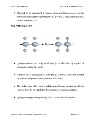 V.M.P.C.M.S. (BBA-MM) GOKUL AGRI INTERNATIONAL LTD.
Group no. MM-01(SEM-V June – November 2019) Page no. 30
• Bleached oil is Deodorized, a vacuum steam distillation process, for the
purpose of removing trace constituents that give rise to undesirable flavour’s,
colours and odors in oil
Step 5: Hydrogenation
• Hydrogenation is a process by which hydrogen is added directly to points of
unsaturation in the fatty acids.
• In the process of hydrogenation, hydrogen gas is reacted with oil at elevated
temperature and pressure in the presence of a catalyst.
• The catalyst most widely used is nickel supported on an inert carrier which is
removed from the fat after the hydrogenation processing is completed
• Hydrogenation process is generally used to manufacture Vanaspati
 
