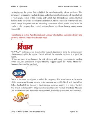 V.M.P.C.M.S. (BBA-MM) GOKUL AGRI INTERNATIONAL LTD.
Group no. MM-01(SEM-V June – November 2019) Page no. 35
packaging are the prime factors behind the excellent quality of our products. The
company’s impeccable market strategy and robust distribution network have helped
it reach every corner of the country and Gokul Agri International Limited further
aims to make a way into the international market. From Television commercials and
health camps for promotion to informing consumers of the health benefits of its
products, the company has created a strong brand recall and loyalty among every
household.
Each brand in Gokul Agri International Limited’s basket has a distinct identity and
caters to address a specific consumer need.
“VIVAAN” Cottonseed oil launched in Gujarat, keeping in mind the consumption
of cotton seed oil in the region. Enrich with all the essential nutrients it is good for
health.
Within no time it has become the talk of town with deep penetration in smaller
towns also. It’s captivation slogan “Healthy Happily Jeena hai- Rukna Mana hai”
has complimented the product!
Gokul is the most prestigious brand of the company. The brand caters to the needs
of the masses and is very popular in the country, especially North and North East
India. Applauded for its purity, freshness and superior quality, it is one of the top
five brands in the country. The products available under ‘Gokul’ brand are: Mustard
Oil, Kachi Ghani Oil, Refined Cottonseed Oil, Refined Soybean Oil, and Palm Oil.
 