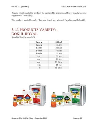 V.M.P.C.M.S. (BBA-MM) GOKUL AGRI INTERNATIONAL LTD.
Group no. MM-01(SEM-V June – November 2019) Page no. 36
Rozana brand meets the needs of the vast middle-income and lower middle-income
segments of the society.
The products available under ‘Rozana’ brand are: Mustard Expeller, and Palm Oil.
5.1.3 PRODUCTS VARIETY: -
GOKUL ROYAL
Kacchi Ghani Mustard Oil
Pouch 500 ml
Pouch 1 Litre
Bottle 200 ml
Bottle 500 ml
Bottle 1 Litre
Jar 2 Litre
Jar 5 Litre
Jar 15 Litre
Tin 15 Kg
Tin 15 Litre
 