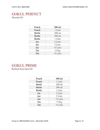V.M.P.C.M.S. (BBA-MM) GOKUL AGRI INTERNATIONAL LTD.
Group no. MM-01(SEM-V June – November 2019) Page no. 37
GOKUL PERFECT
Mustard Oil
Pouch 500 ml
Pouch 1 Litre
Bottle 200 ml
Bottle 500 ml
Bottle 1 Litre
Jar 2 Litre
Jar 5 Litre
Jar 15 Litre
Tin 15 Kg
Tin 15 Litre
GOKUL PRIME
Refined Soya bean Oil
Pouch 500 ml
Pouch 1 Litre
Bottle 200 ml
Bottle 500 ml
Bottle 1 Litre
Jar 2 Litre
Jar 5 Litre
Jar 15 Litre
Tin 15 Kg
Tin 15 Litre
 