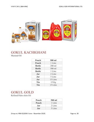 V.M.P.C.M.S. (BBA-MM) GOKUL AGRI INTERNATIONAL LTD.
Group no. MM-01(SEM-V June – November 2019) Page no. 38
GOKUL KACHIGHANI
Mustard Oil
Pouch 500 ml
Pouch 1 Litre
Bottle 200 ml
Bottle 500 ml
Bottle 1 Litre
Jar 2 Litre
Jar 5 Litre
Jar 15 Litre
Tin 15 Kg
Tin 15 Litre
GOKUL GOLD
Refined Palm olein Oil
Pouch 500 ml
Pouch 1 Litre
Jar 2 Litre
Jar 5 Litre
 